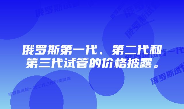 俄罗斯第一代、第二代和第三代试管的价格披露。