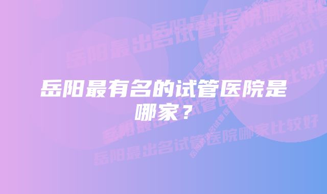 岳阳最有名的试管医院是哪家？