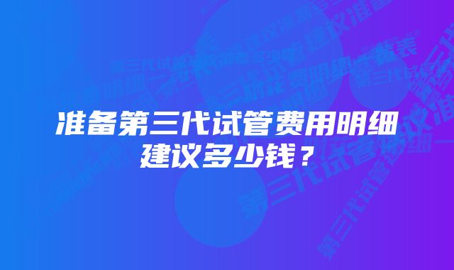 准备第三代试管费用明细建议多少钱？