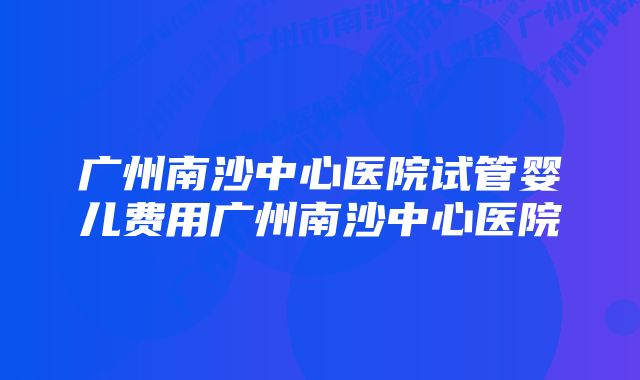 广州南沙中心医院试管婴儿费用广州南沙中心医院