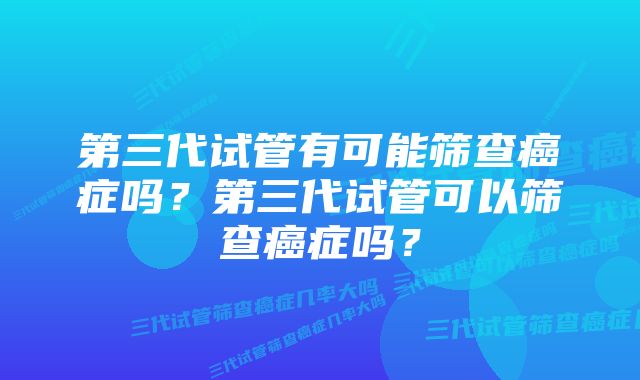 第三代试管有可能筛查癌症吗？第三代试管可以筛查癌症吗？