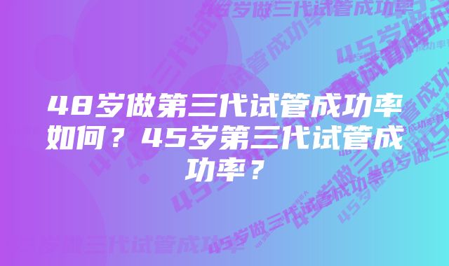 48岁做第三代试管成功率如何？45岁第三代试管成功率？