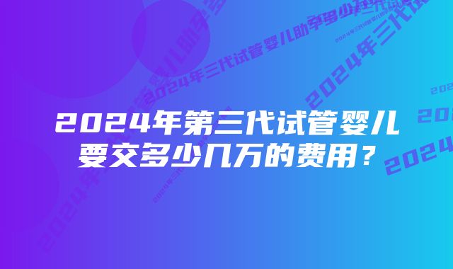 2024年第三代试管婴儿要交多少几万的费用？