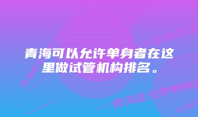 青海可以允许单身者在这里做试管机构排名。