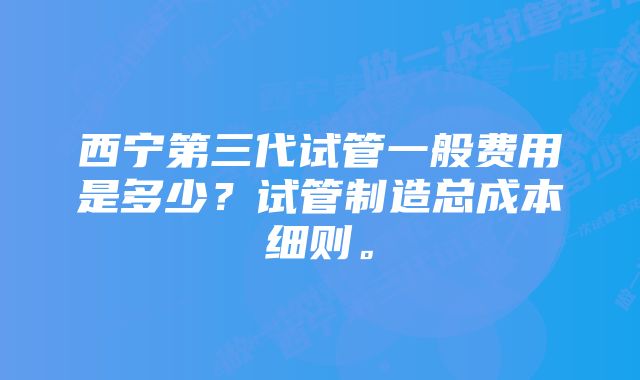 西宁第三代试管一般费用是多少？试管制造总成本细则。