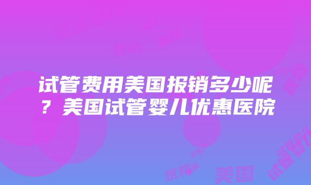 试管费用美国报销多少呢？美国试管婴儿优惠医院