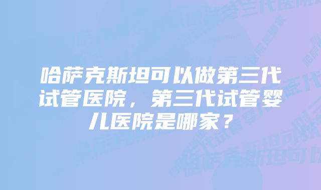 哈萨克斯坦可以做第三代试管医院，第三代试管婴儿医院是哪家？