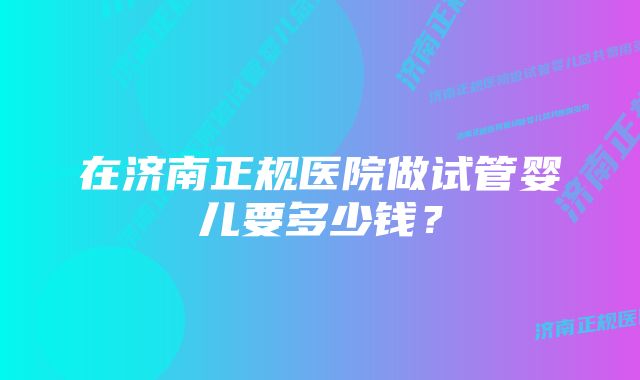 在济南正规医院做试管婴儿要多少钱？