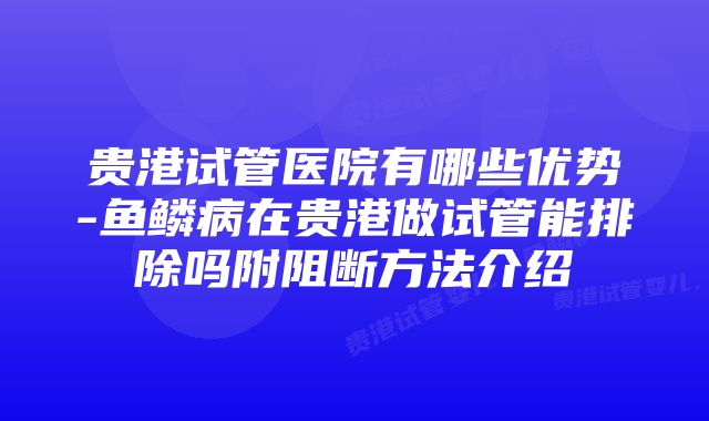 贵港试管医院有哪些优势-鱼鳞病在贵港做试管能排除吗附阻断方法介绍