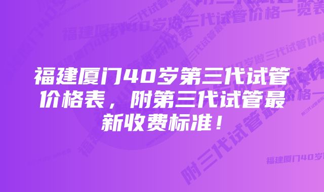 福建厦门40岁第三代试管价格表，附第三代试管最新收费标准！