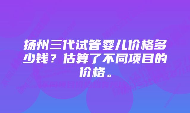 扬州三代试管婴儿价格多少钱？估算了不同项目的价格。