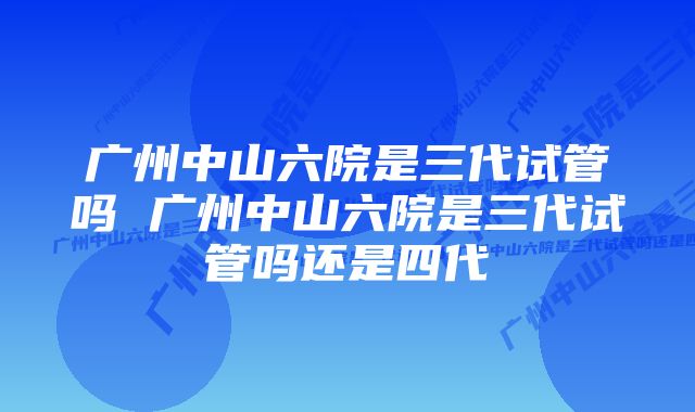 广州中山六院是三代试管吗 广州中山六院是三代试管吗还是四代