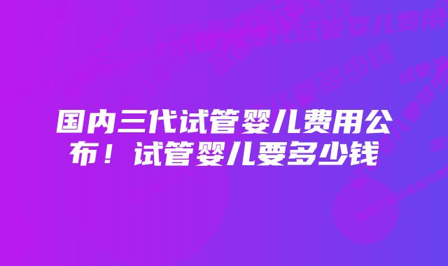 国内三代试管婴儿费用公布！试管婴儿要多少钱