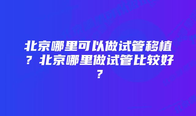 北京哪里可以做试管移植？北京哪里做试管比较好？