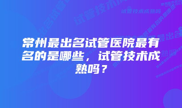 常州最出名试管医院最有名的是哪些，试管技术成熟吗？