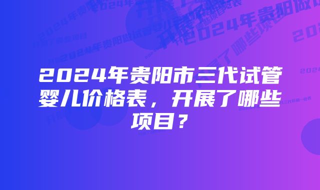 2024年贵阳市三代试管婴儿价格表，开展了哪些项目？