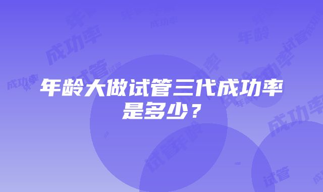 年龄大做试管三代成功率是多少？