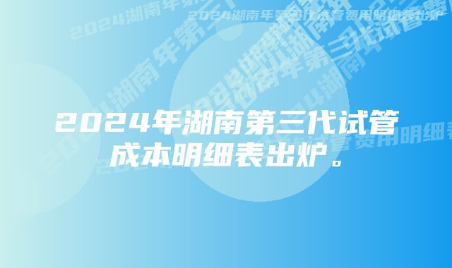 2024年湖南第三代试管成本明细表出炉。