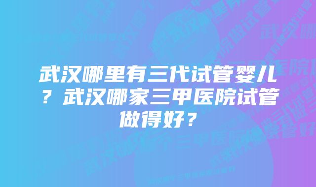 武汉哪里有三代试管婴儿？武汉哪家三甲医院试管做得好？