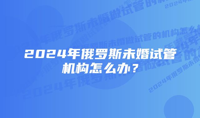 2024年俄罗斯未婚试管机构怎么办？