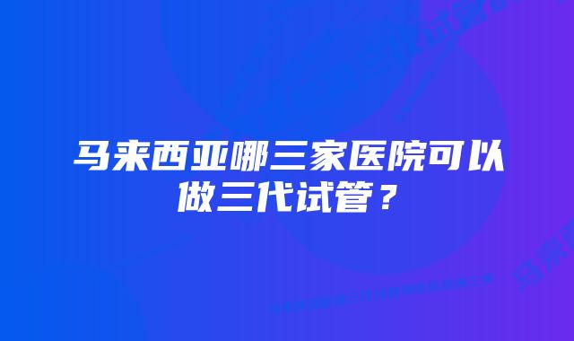 马来西亚哪三家医院可以做三代试管？