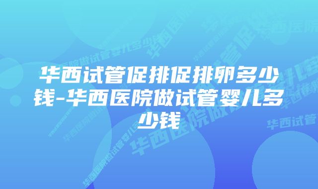 华西试管促排促排卵多少钱-华西医院做试管婴儿多少钱