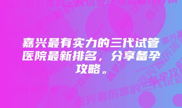 嘉兴最有实力的三代试管医院最新排名，分享备孕攻略。