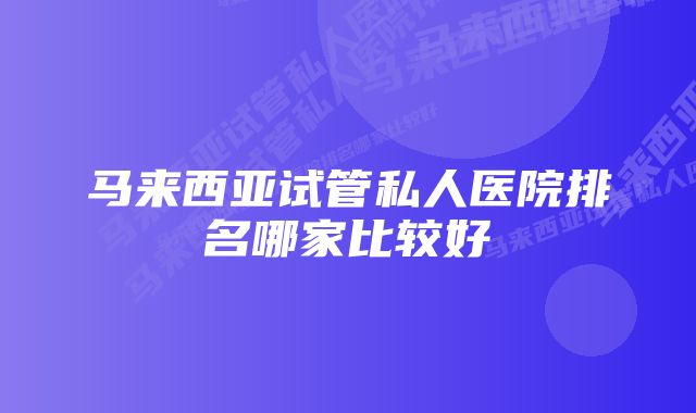 马来西亚试管私人医院排名哪家比较好