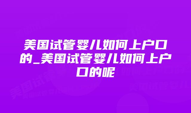 美国试管婴儿如何上户口的_美国试管婴儿如何上户口的呢