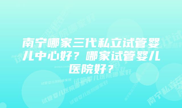 南宁哪家三代私立试管婴儿中心好？哪家试管婴儿医院好？