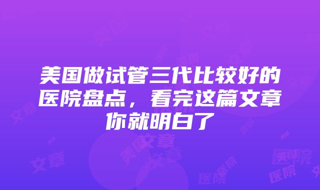 美国做试管三代比较好的医院盘点，看完这篇文章你就明白了