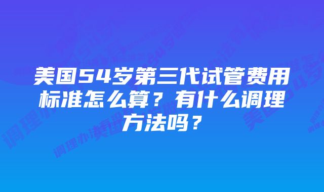 美国54岁第三代试管费用标准怎么算？有什么调理方法吗？