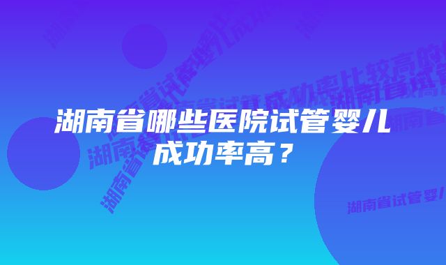 湖南省哪些医院试管婴儿成功率高？