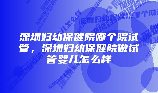 深圳妇幼保健院哪个院试管，深圳妇幼保健院做试管婴儿怎么样