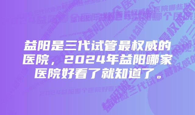 益阳是三代试管最权威的医院，2024年益阳哪家医院好看了就知道了。