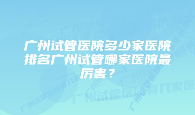 广州试管医院多少家医院排名广州试管哪家医院最厉害？