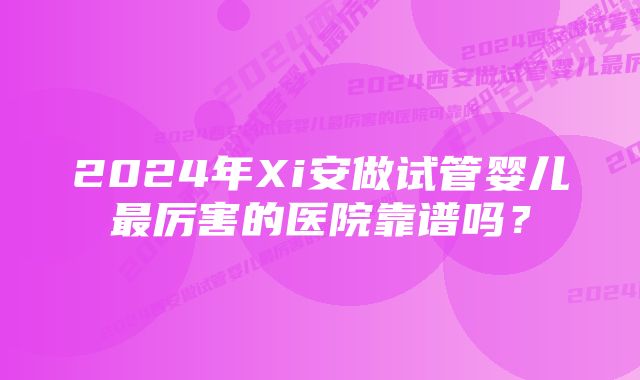 2024年Xi安做试管婴儿最厉害的医院靠谱吗？