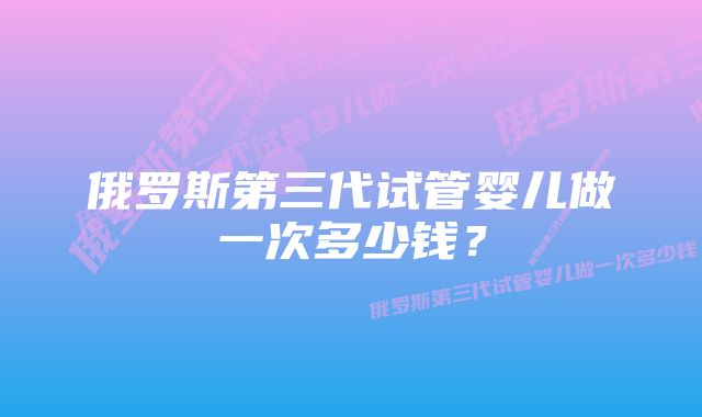 俄罗斯第三代试管婴儿做一次多少钱？