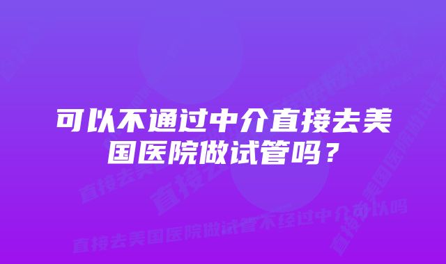 可以不通过中介直接去美国医院做试管吗？