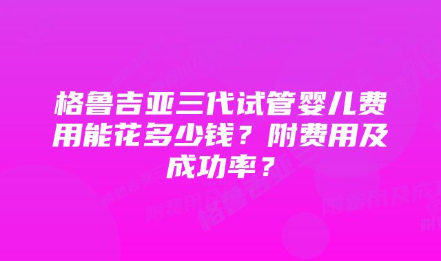 格鲁吉亚三代试管婴儿费用能花多少钱？附费用及成功率？