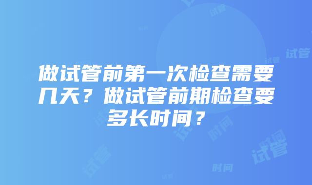 做试管前第一次检查需要几天？做试管前期检查要多长时间？