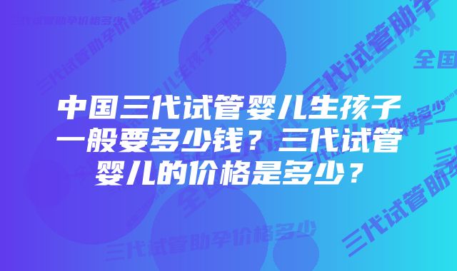 中国三代试管婴儿生孩子一般要多少钱？三代试管婴儿的价格是多少？