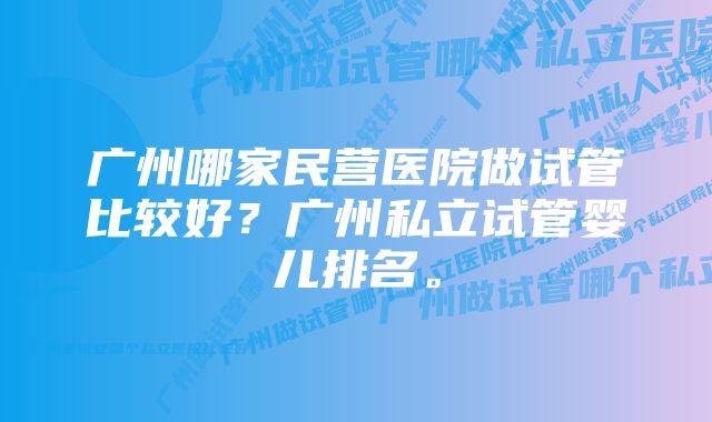 广州哪家民营医院做试管比较好？广州私立试管婴儿排名。