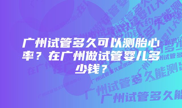 广州试管多久可以测胎心率？在广州做试管婴儿多少钱？