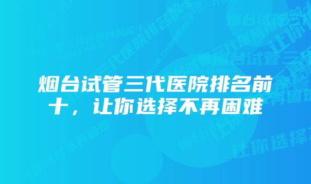 烟台试管三代医院排名前十，让你选择不再困难