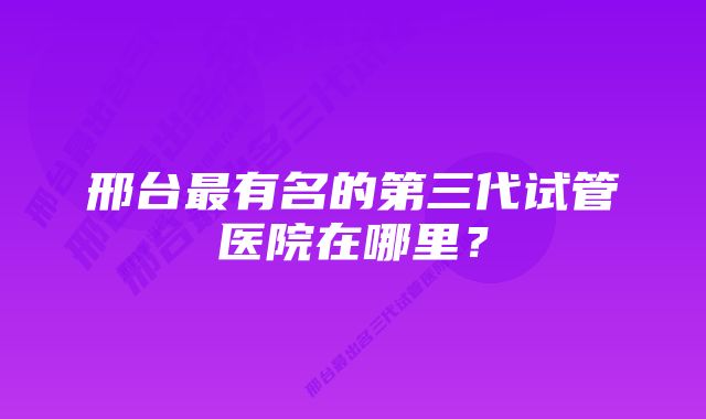 邢台最有名的第三代试管医院在哪里？