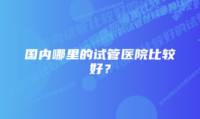 国内哪里的试管医院比较好？