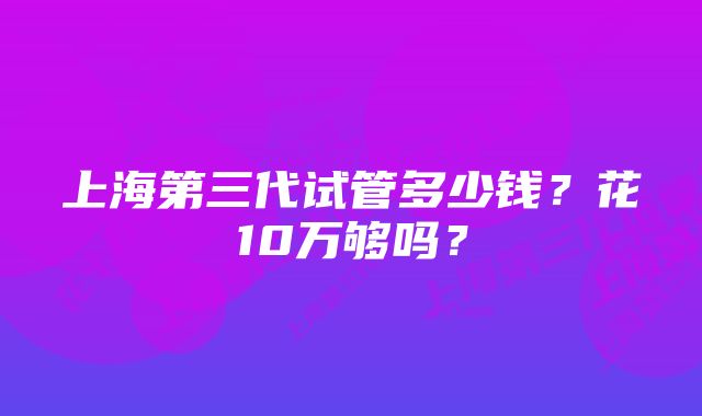 上海第三代试管多少钱？花10万够吗？