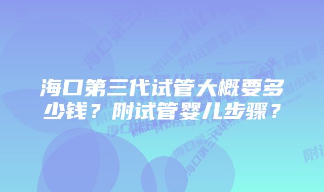 海口第三代试管大概要多少钱？附试管婴儿步骤？