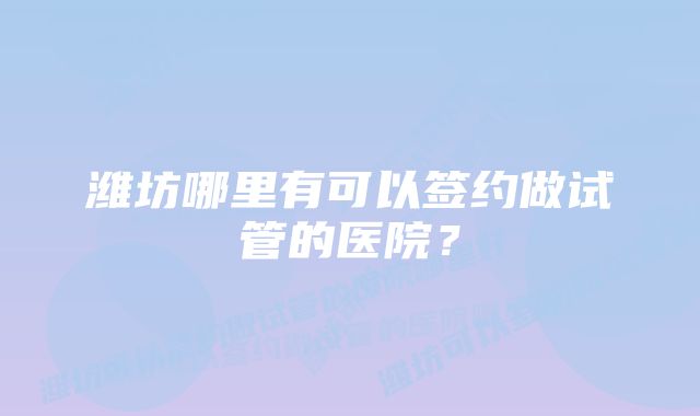 潍坊哪里有可以签约做试管的医院？